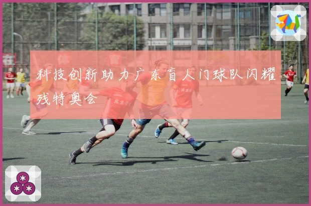 科技创新助力广东盲人门球队闪耀残特奥会