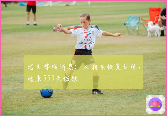 尤文锋线消息：米利克恢复训练，结束553天伤缺