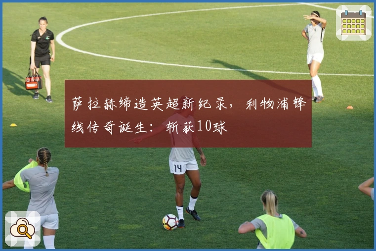 萨拉赫缔造英超新纪录，利物浦锋线传奇诞生：斩获10球