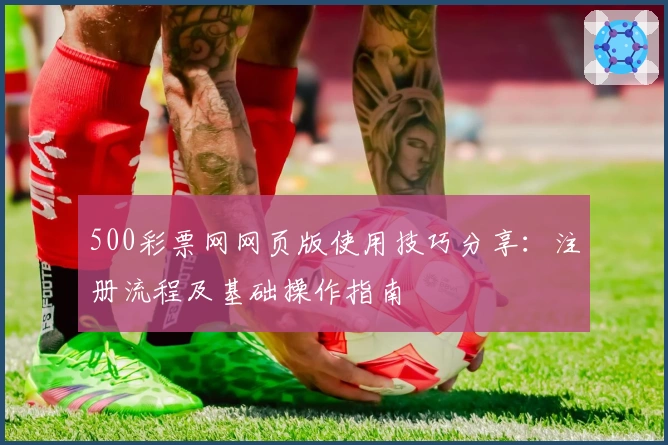 500彩票网网页版使用技巧分享：注册流程及基础操作指南