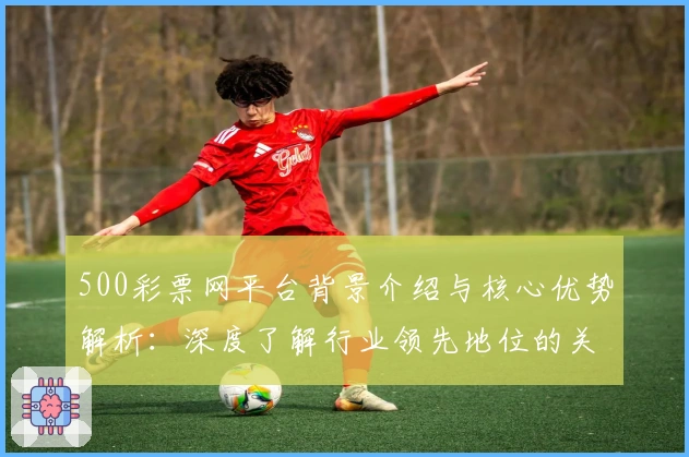 500彩票网平台背景介绍与核心优势解析：深度了解行业领先地位的关键因素