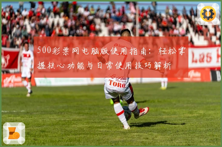 500彩票网电脑版使用指南：轻松掌握核心功能与日常使用技巧解析