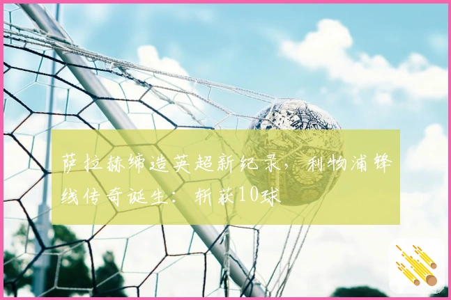 萨拉赫缔造英超新纪录，利物浦锋线传奇诞生：斩获10球