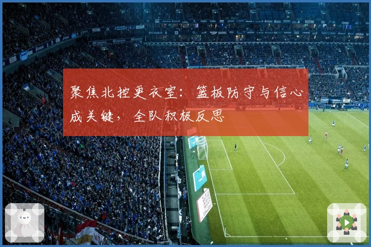 聚焦北控更衣室：篮板防守与信心成关键，全队积极反思