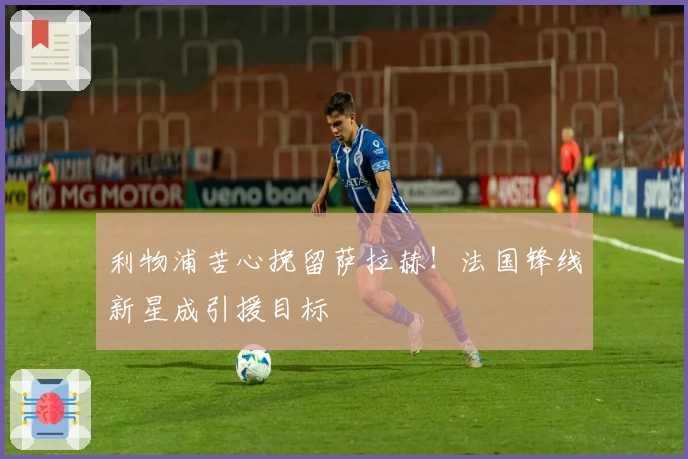 利物浦苦心挽留萨拉赫！法国锋线新星成引援目标