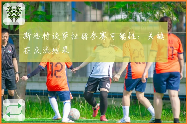 斯洛特谈萨拉赫参赛可能性，关键在交流结果