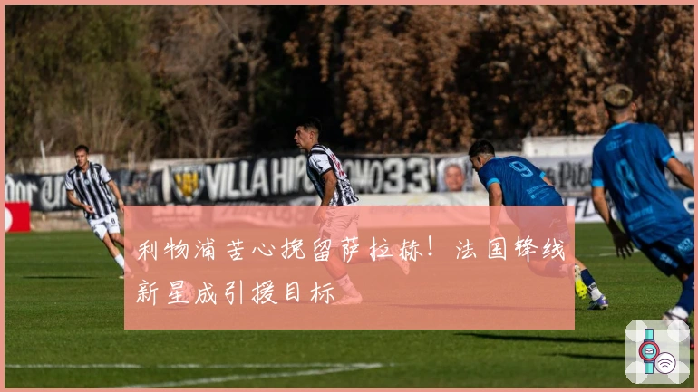 利物浦苦心挽留萨拉赫！法国锋线新星成引援目标