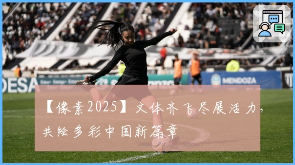 【像素2025】文体齐飞尽展活力，共绘多彩中国新篇章