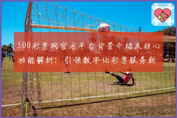 500彩票网官方平台背景介绍及核心功能解析：引领数字化彩票服务新潮流
